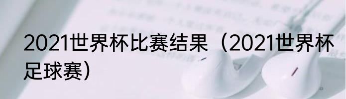 2021世界杯比赛结果（2021世界杯足球赛）