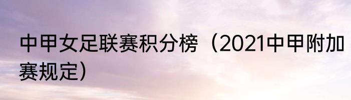 中甲女足联赛积分榜（2021中甲附加赛规定）