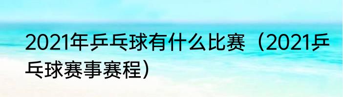 2021年乒乓球有什么比赛（2021乒乓球赛事赛程）