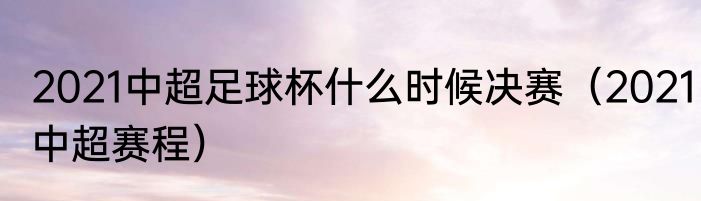 2021中超足球杯什么时候决赛（2021中超赛程）