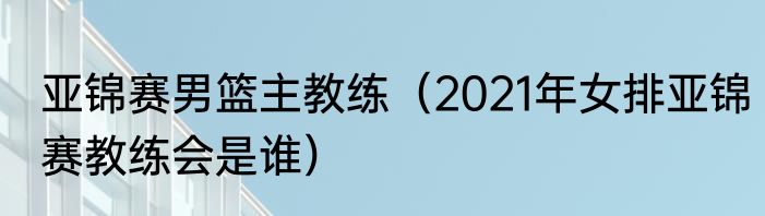 亚锦赛男篮主教练（2021年女排亚锦赛教练会是谁）