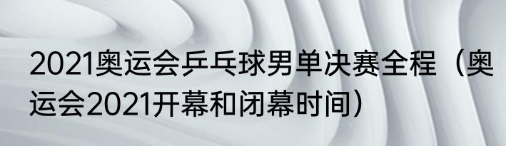 2021奥运会乒乓球男单决赛全程（奥运会2021开幕和闭幕时间）
