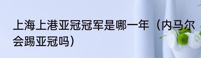上海上港亚冠冠军是哪一年（内马尔会踢亚冠吗）