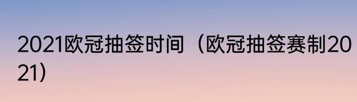 2021欧冠抽签时间（欧冠抽签赛制2021）