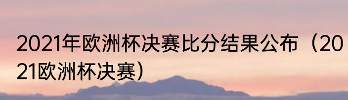2021年欧洲杯决赛比分结果公布（2021欧洲杯决赛）
