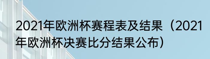 2021年欧洲杯赛程表及结果（2021年欧洲杯决赛比分结果公布）