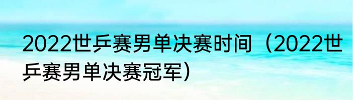 2022世乒赛男单决赛时间（2022世乒赛男单决赛冠军）