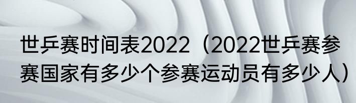 世乒赛时间表2022（2022世乒赛参赛国家有多少个参赛运动员有多少人）
