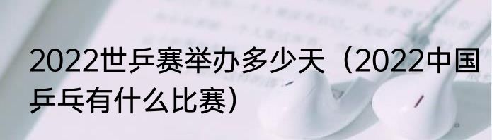 2022世乒赛举办多少天（2022中国乒乓有什么比赛）