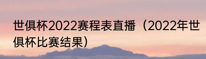 世俱杯2022赛程表直播（2022年世俱杯比赛结果）