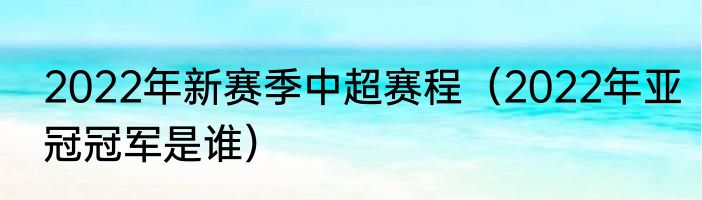 2022年新赛季中超赛程（2022年亚冠冠军是谁）