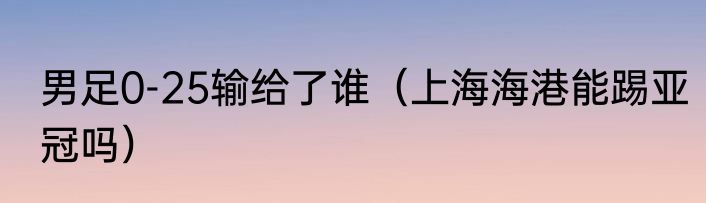 男足0-25输给了谁（上海海港能踢亚冠吗）