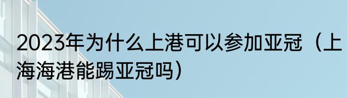2023年为什么上港可以参加亚冠（上海海港能踢亚冠吗）