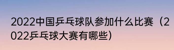 2022中国乒乓球队参加什么比赛（2022乒乓球大赛有哪些）
