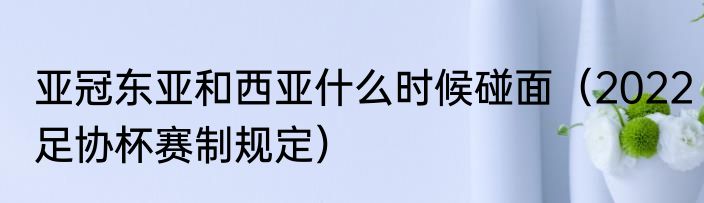 亚冠东亚和西亚什么时候碰面（2022足协杯赛制规定）