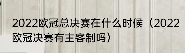 2022欧冠总决赛在什么时候（2022欧冠决赛有主客制吗）