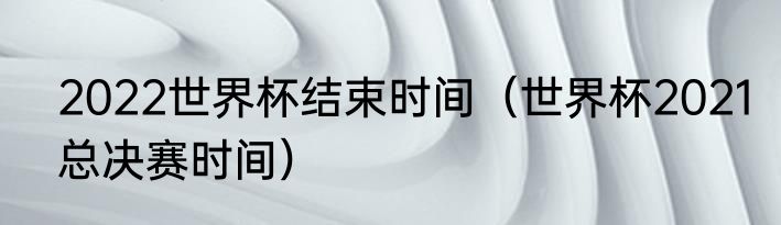 2022世界杯结束时间（世界杯2021总决赛时间）