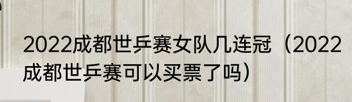 2022成都世乒赛女队几连冠（2022成都世乒赛可以买票了吗）