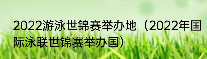 2022游泳世锦赛举办地（2022年国际泳联世锦赛举办国）