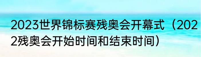 2023世界锦标赛残奥会开幕式（2022残奥会开始时间和结束时间）