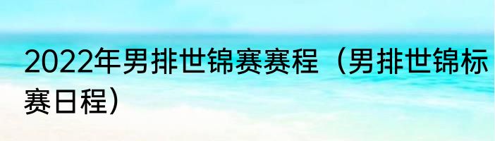 2022年男排世锦赛赛程（男排世锦标赛日程）