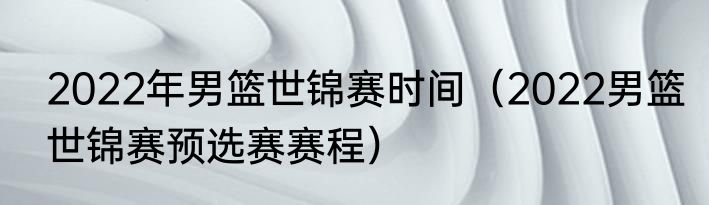 2022年男篮世锦赛时间（2022男篮世锦赛预选赛赛程）