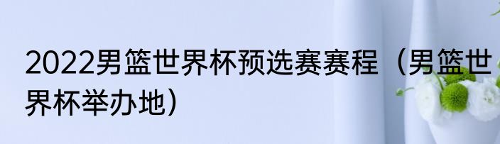 2022男篮世界杯预选赛赛程（男篮世界杯举办地）