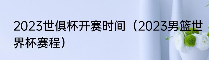 2023世俱杯开赛时间（2023男篮世界杯赛程）