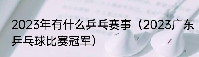 2023年有什么乒乓赛事（2023广东乒乓球比赛冠军）