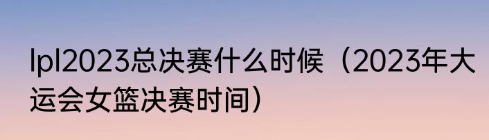 lpl2023总决赛什么时候（2023年大运会女篮决赛时间）