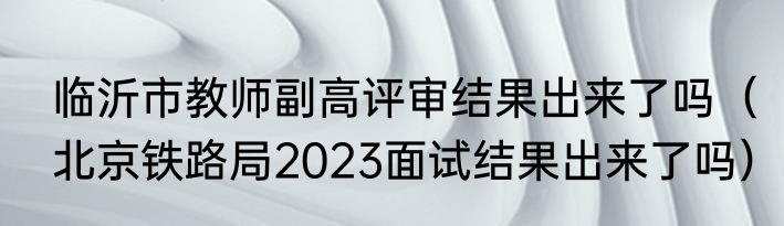 临沂市教师副高评审结果出来了吗（北京铁路局2023面试结果出来了吗）