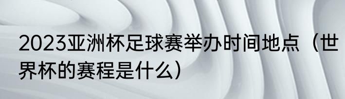 2023亚洲杯足球赛举办时间地点（世界杯的赛程是什么）