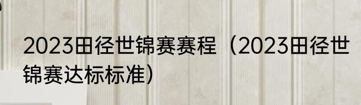 2023田径世锦赛赛程（2023田径世锦赛达标标准）
