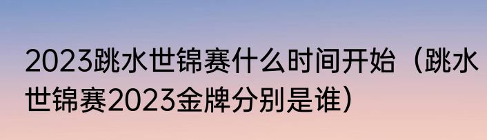 2023跳水世锦赛什么时间开始（跳水世锦赛2023金牌分别是谁）