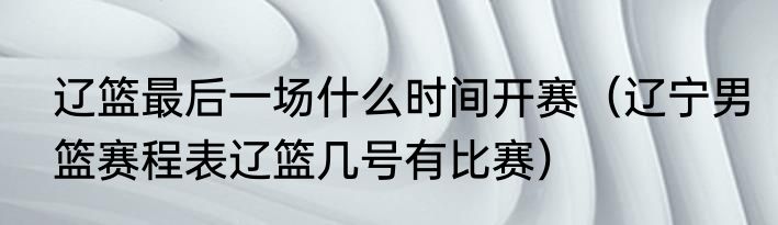 辽篮最后一场什么时间开赛（辽宁男篮赛程表辽篮几号有比赛）