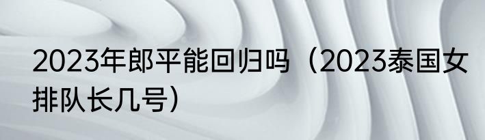 2023年郎平能回归吗（2023泰国女排队长几号）
