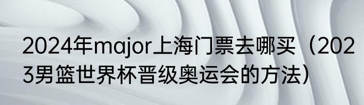 2024年major上海门票去哪买（2023男篮世界杯晋级奥运会的方法）