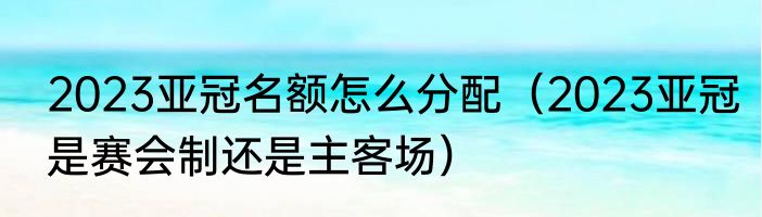 2023亚冠名额怎么分配（2023亚冠是赛会制还是主客场）