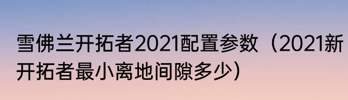 雪佛兰开拓者2021配置参数（2021新开拓者最小离地间隙多少）