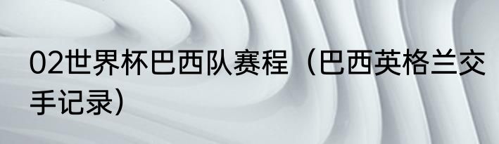 02世界杯巴西队赛程（巴西英格兰交手记录）