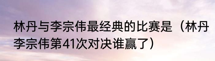 林丹与李宗伟最经典的比赛是（林丹李宗伟第41次对决谁赢了）