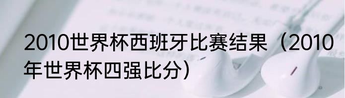 2010世界杯西班牙比赛结果（2010年世界杯四强比分）