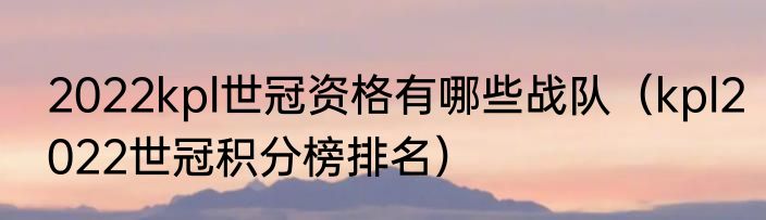 2022kpl世冠资格有哪些战队（kpl2022世冠积分榜排名）