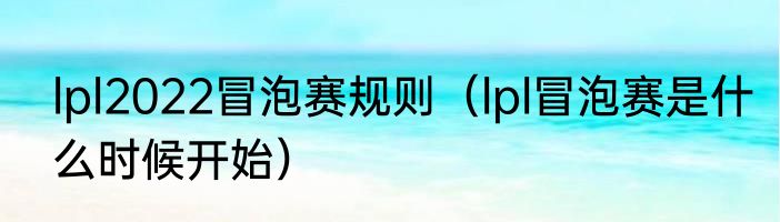 lpl2022冒泡赛规则（lpl冒泡赛是什么时候开始）
