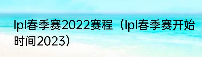 lpl春季赛2022赛程（lpl春季赛开始时间2023）