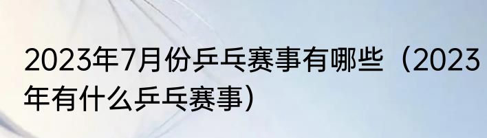 2023年7月份乒乓赛事有哪些（2023年有什么乒乓赛事）