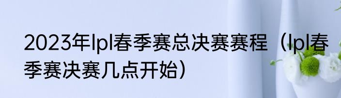 2023年lpl春季赛总决赛赛程（lpl春季赛决赛几点开始）