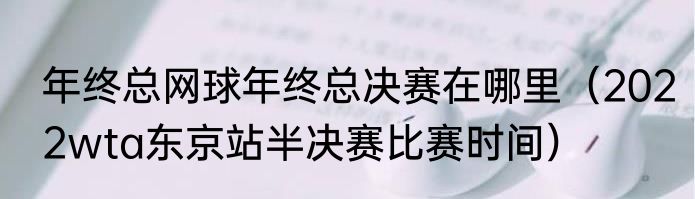 年终总网球年终总决赛在哪里（2022wta东京站半决赛比赛时间）