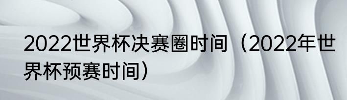 2022世界杯决赛圈时间（2022年世界杯预赛时间）