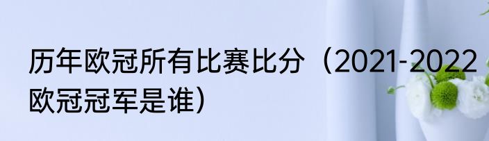 历年欧冠所有比赛比分（2021-2022欧冠冠军是谁）